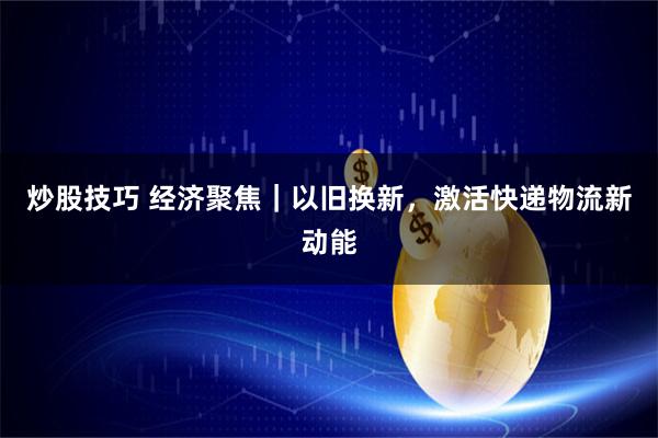 炒股技巧 经济聚焦｜以旧换新，激活快递物流新动能