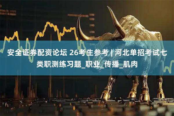 安全证券配资论坛 26考生参考 | 河北单招考试七类职测练习题_职业_传播_肌肉