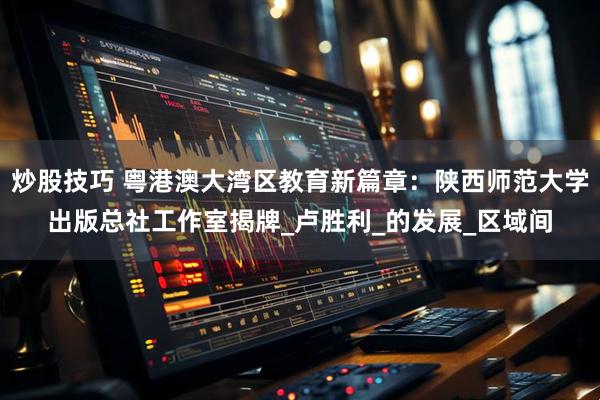 炒股技巧 粤港澳大湾区教育新篇章：陕西师范大学出版总社工作室揭牌_卢胜利_的发展_区域间