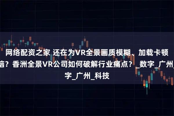 网络配资之家 还在为VR全景画质模糊、加载卡顿而烦恼？香洲全景VR公司如何破解行业痛点？_数字_广州_科技