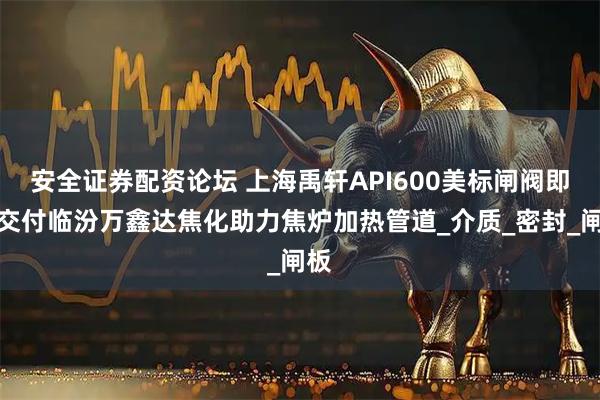 安全证券配资论坛 上海禹轩API600美标闸阀即将交付临汾万鑫达焦化助力焦炉加热管道_介质_密封_闸板