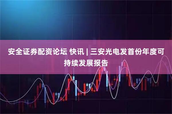 安全证券配资论坛 快讯 | 三安光电发首份年度可持续发展报告