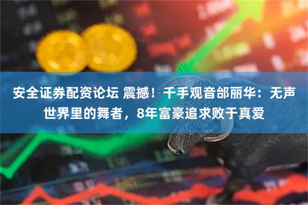 安全证券配资论坛 震撼！千手观音邰丽华：无声世界里的舞者，8年富豪追求败于真爱