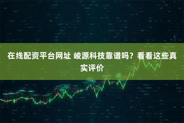 在线配资平台网址 峻源科技靠谱吗？看看这些真实评价