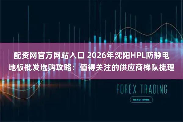 配资网官方网站入口 2026年沈阳HPL防静电地板批发选购攻略：值得关注的供应商梯队梳理