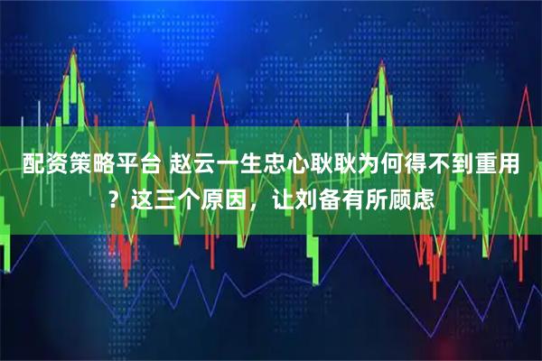 配资策略平台 赵云一生忠心耿耿为何得不到重用？这三个原因，让刘备有所顾虑