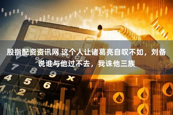 股指配资资讯网 这个人让诸葛亮自叹不如，刘备说谁与他过不去，我诛他三族